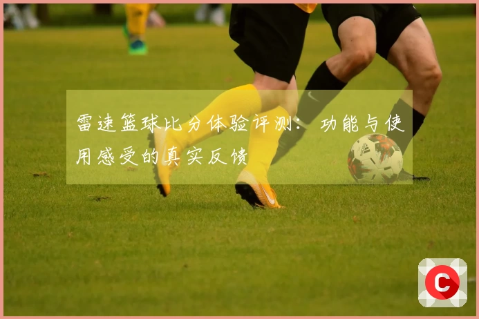 雷速篮球比分体验评测：功能与使用感受的真实反馈